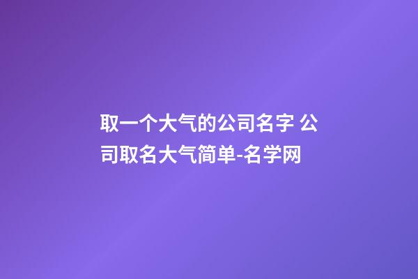 取一个大气的公司名字 公司取名大气简单-名学网